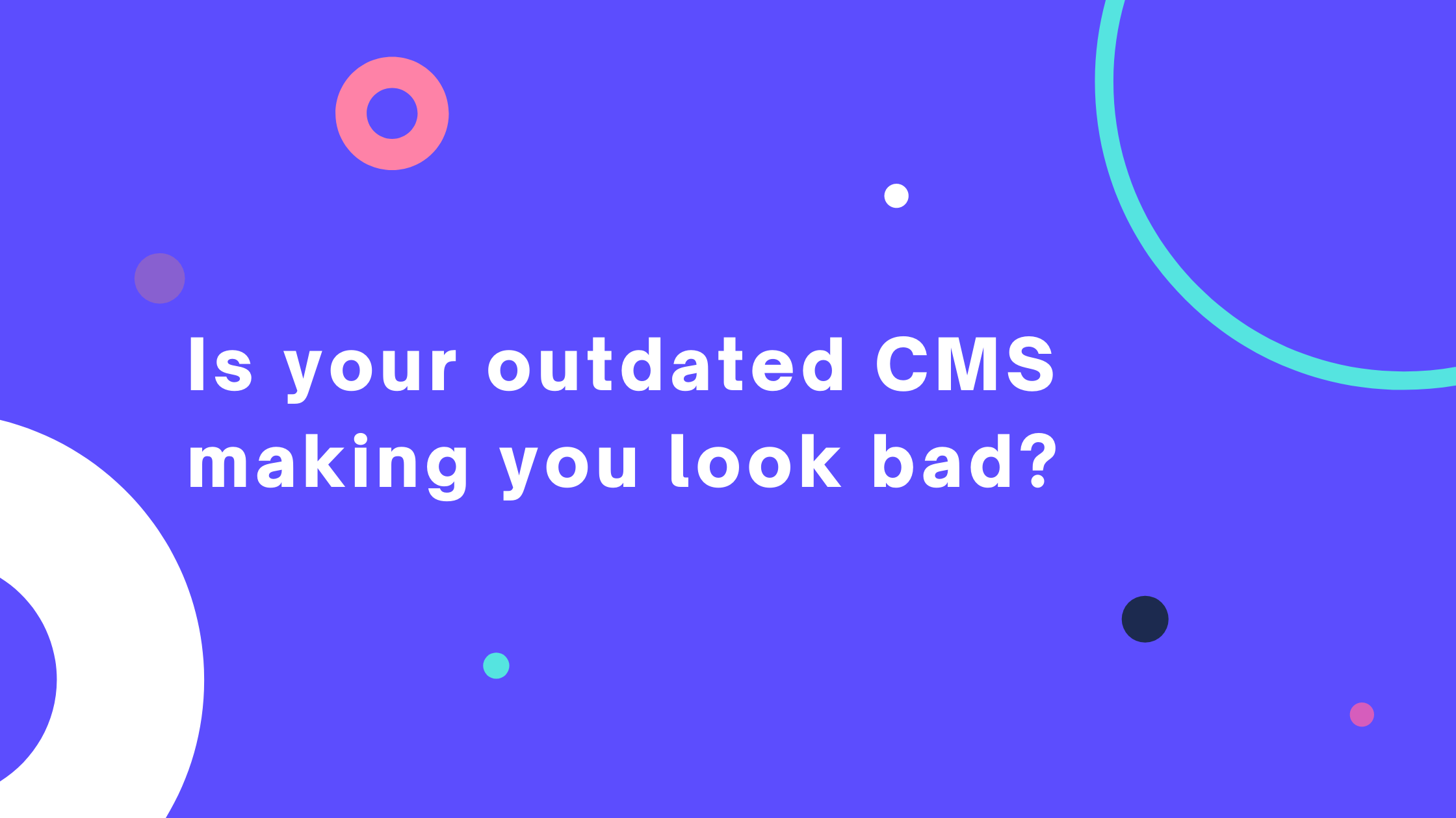 does your outdated cms make you look bad?